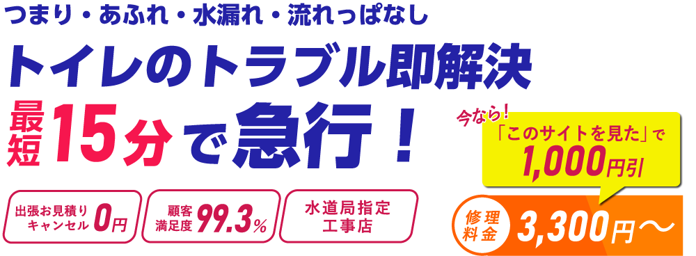 つまり・あふれ・水漏れ・流れっぱなし トイレのトラブル即解決 最短15分で急行！ 出張お見積り・キャンセル0円 顧客満足度99.3％ 水道局指定工事店 今なら「このサイトを見た」で1,000円引 修理料金　3,300円～